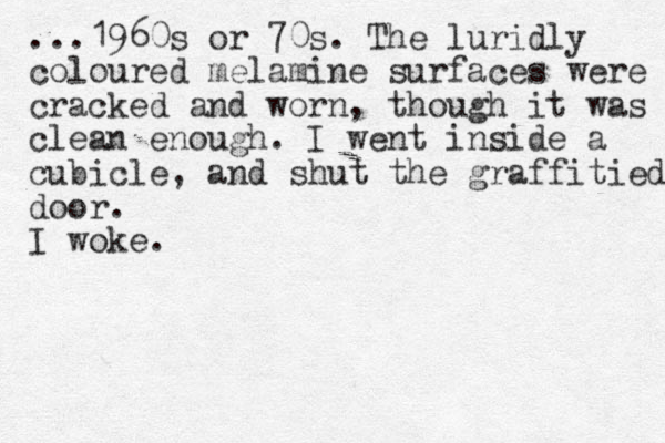 ...1960s or 70s. The luridly coloured melamine surfaces were cracked and worn, though it was clean enough. I went inside a cubicle, and shut the graffitied door. I woke.