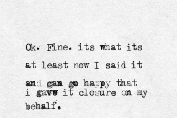 Ok. Fine. its what its at least now I said it and g can go happy that i gavw e it closure on my behalf. 