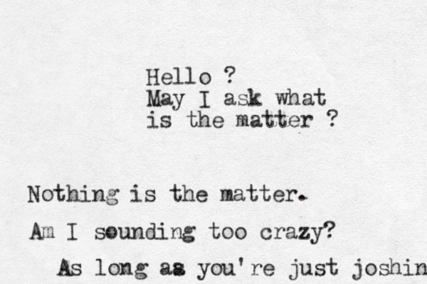 Hello ? May I ask what is the matter ? Nothing is the matter. Am I sounding too crazy? As long aa s you're just joshing 