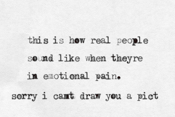 this is how real people sound like when theyre in emotional pain. sorry i camt draw you a pict 