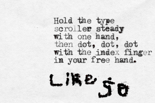 Hold the type scrollee r steady with one hand, then dot, dot , dot with the index finger in your free hand. ............................,,,,,,,,,,,,,,,,,,,,,,,,,,,;;;,;;;,,,,,,,,;;;;;.....................................................::::............................................::::.....................................:::::........:..:::::::::::::.............