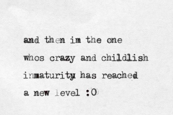 and then im the one whos crazy and childlish inmaturitu y has reached a new level :0