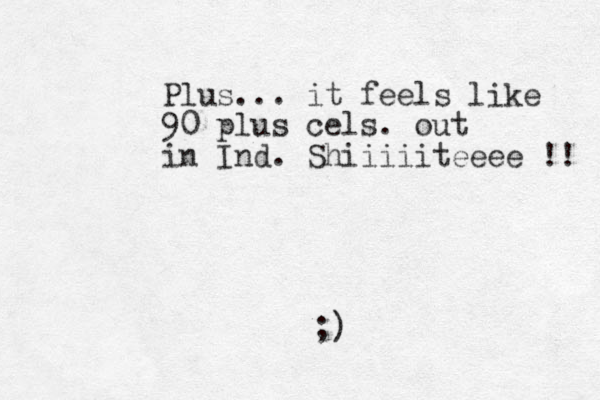 Plus... it feels like 90 plus cels. out in Ind. Shiiiiiteeee !! ;)