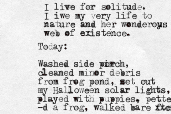 I live for solitude. I iwe my very life to nature and her wonderoys u us web of existence. Today: Washed side pirch o , cleaned minor debris from frog pond, set out my Halloween solar lights, played with puppies. , petted -d a frog, walked bare fted xxcx 
