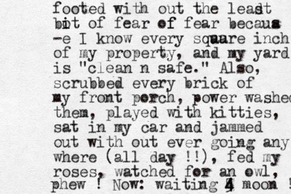 footed with out the leadt s bot of fear of i i f fear becaua s -e I know every sqau uare inch of my property, and my yard is "clean n safe." Also, scrubbed every brick of my front porch, power washed them, played with kitties, sat in my car and jammed out with out ever going any where (all day !!), fed my roses, watched for an owl, phew ! Now: waiting 5 4 4 moon ! 
