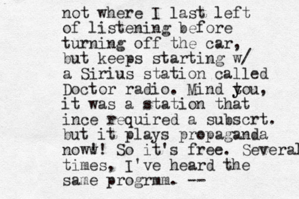 not where I last left of listening before turning off the car, but keeps starting w/ a Sirius station called Doctor radio . Mind tou y y , it was a station that ince required a subscrt. but it plays propaganda noww !! So it's free. Several times, I've heard the same progrmm. -- 