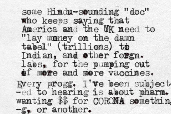 some Hindu-sounding "doc" who keeps saying that America and the YK U need to "lay mn oney on the damn tabel" (trillions) ti o o Indian, and other forgn. labs, for the pumping out if o more and more vaccines. Every progg. I've been subjected -ed to hearing is about pharm. wanting $$ for CORONA something -g, or another. 