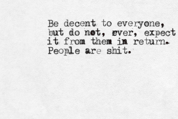Be decent to everyone, but do not, r ever, expect it from them in return. People are shit.