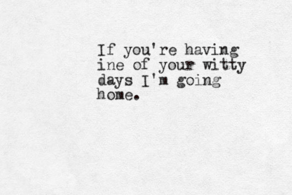 If you're having ine of your witty days I'm going home.