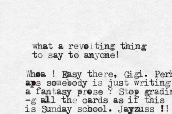 what a revolting thing to say to anyone! Whoa ! Easy there, Gigi. Perh aps somebody is just writing a fantasy prose ? Stop grading -g all the cards as if this is Sunday sco hool. Jayzuss !! 
