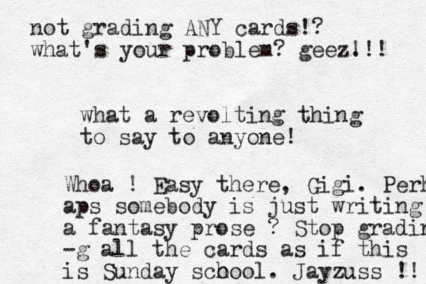 what a revolting thing to say to anyone! Whoa ! Easy there, Gigi. Perh aps somebody is just writing a fantasy prose ? Stop grading -g all the cards as if this is Sunday sco hool. Jayzuss !! not grading ANY cards!? what's your problem? geez. !!! 