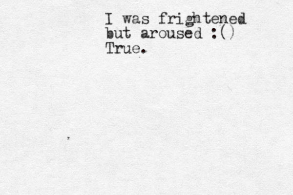 I was frightened but aroused :() True. 