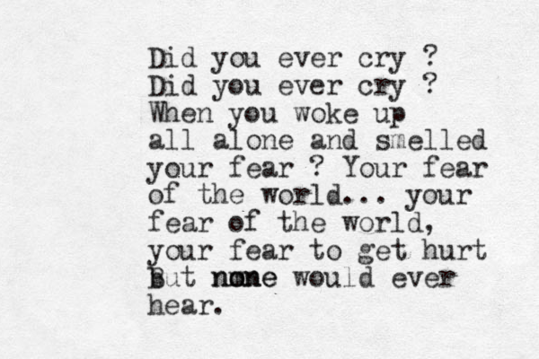 Did you ever cry ? Did you ever cry ? When you woke up all alone and smelled your fear ? Your fear of the world... your fear of the world, your fear to get hurt but none m B none would ever hear. 