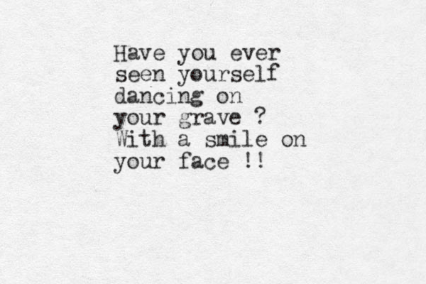 Have you ever seen yourself dancing on your grave ? With a smile on your face !! 