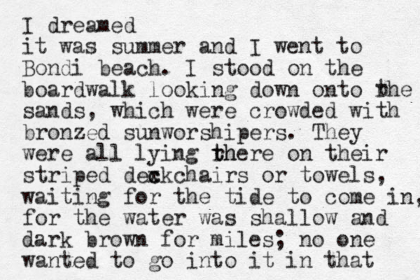 I dreamed it was summer and I went to Bondi beach. I stood on the boardwalk looking down onto rhe sands, which were crowded with bronzed sunworshipers. They were all lying rh t there on their striped dexkchairs c c or towels, waiting for the tide to come in, for the water was shallow and dark brown for miles; no one wanted to go into it in that t 