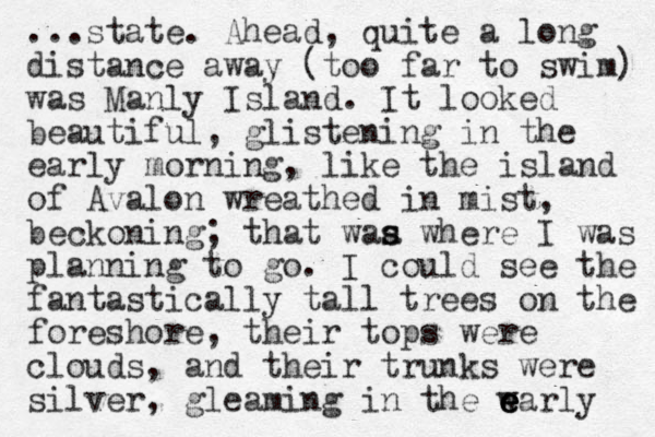 ...state. Ahead, quite a long distance away (too far to swim) was Manly Island. It looked beautiful, glistening in the early morning, like the island of Avalon wreathed in mist, beckoning; that waa s s where I was planning to go. I could see the fantastically tall trees on the foreshore, their tops were clouds, and their trunks were silver, gleaming in the w e early e e 
