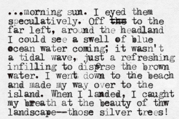 ...morning sun. I eyed them speculatively. Off the === to the far left, around the headland I could see a swell of blue ocean water coming; it wasn't a tidal wave, just a refreshing infilling to disprse the brown water. I went down to the beach and made my way over to the island. When I landed, I caught my breath at the beauty of thw landscape--those silver trees! e 