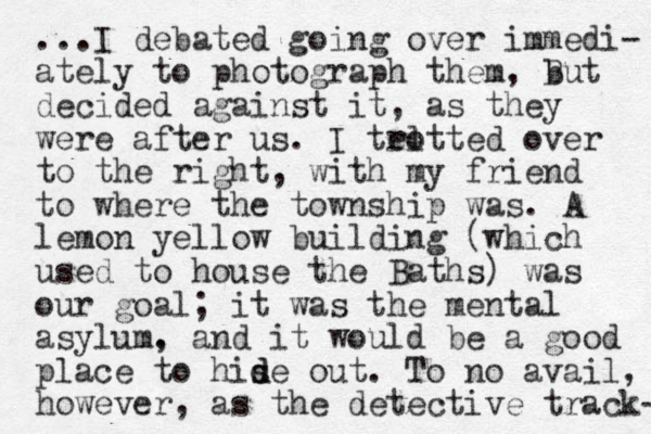 ...I debated going over immedi- ately to photograph them, But b decided against it, as they were after us. I teotted l r over to the right, with my friend to where the township was. A lemon yellow building (which used to house the Baths) was our goal; it was the mental asylum. , and it would be a good place to hise d d out. To no avail, however, as the detective track- 