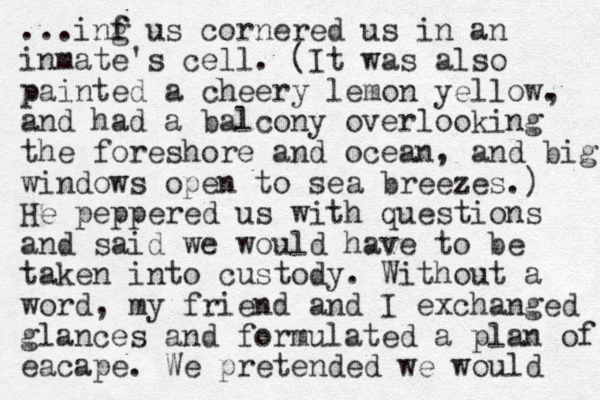 ...inf g f us cornered us in an inmate's cell . (It was also painted a chee ry lemon yellow. , and had a balcony overlooking the foreshore and ocean, and big windows open to sea breezes.) He peppered us with questions and said we would have to be taken into custody. Without a word, my friend and I exchanged glances and formulated a plan of eacape. We pretended we would 