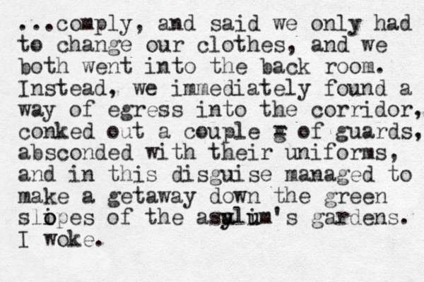 ...comply, and said we only had to change our clothes, and we both went into the back room. Instead, we immediately found a way of egress into the corridor, conked out a couple g = of guards, absconded with their uniforms, and in this disguise managed to make a getaway down the green slipes o o of the asa y u yli um u 's gardens. I woke.