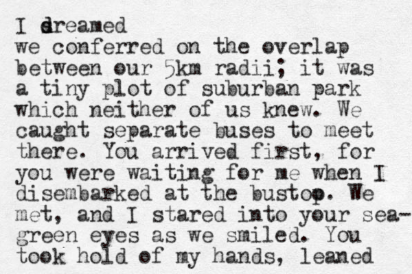 I sr d d eamed we conferred on the overlap between our 5km radii; it was a tiny plot of suburban park which neither of us knew. We caught separate buses to meet there. You arrived first, for you were waiting for me when I disembarked at the bustoo p. We met, and I stared into your sea- green eyes as we smiled. You took hold of my hands, leaned 