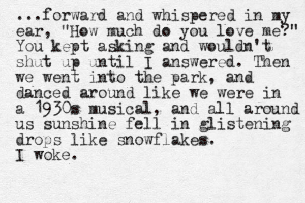 ...forward and whispered in my ear, "How much do you love me?" You kept asking and wouldn't shut up until I answered. The n we went into the park , and danced around like we were in a 1930s musical, and all around us sunshine fell in glistening drops like snowflakes. I woke. 
