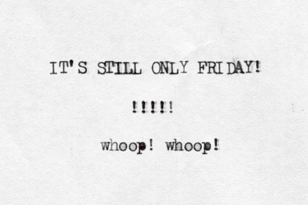 IT'S STILL ONLY FRIDAY! !!!!! whoop! whoop! 