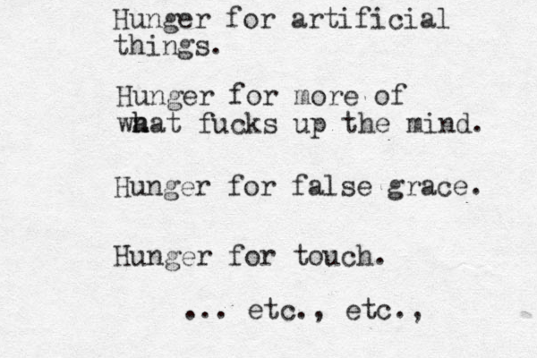 Hunger for artificial things. Hunger for more of wa h hat fucks up the mind. Hunger for false grace. Hunger for touch. ... etc., etc., 