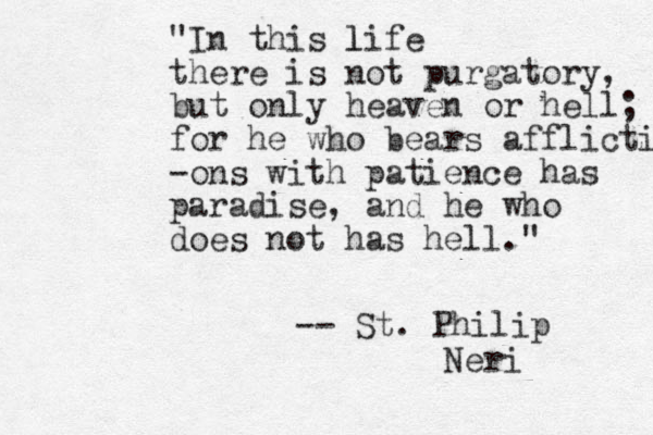 "In this life l there is not purgatory, but only heaven or hell; for he who bears afflictions wi -ons with patience has paradise, and he who does not has hell." -- St. Philip Neri 