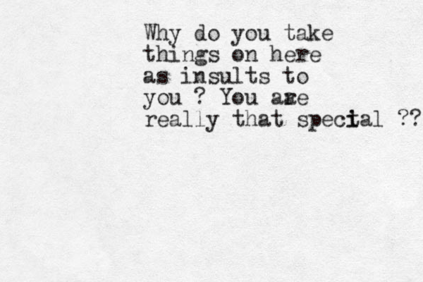 Why do you take things on here as insults to you ? You aa re really that spect i ial ?? 