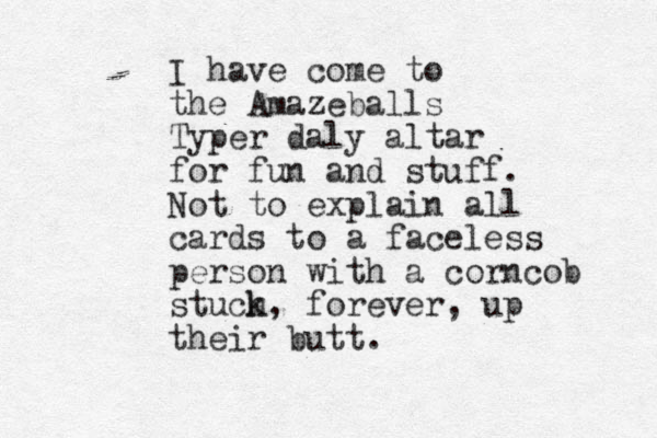 I have come to the Amazeballs Typer daly altar for fun and stuff. Not to explain all cards to a faceless person with a corncob stuch k, forever, up their butt.