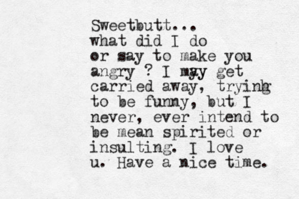 Sweetbutt... what did I do or say to make you angry ? I my ay y get carried away, tryinh g to be funny, but I never, ever intend to be mean spirited or insulting. I love u. Have a nice time. 