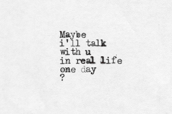 Maybe i'll talk with u u in real life one day ?