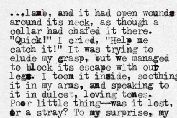 ...lamb, and it had open wounds around its neck, as though a collar had chafed it there. "Quick!" I cried, "Help me catch it!" It was trying to elude my c g grasp, but we managed to block its escape with out r r lega. s s I toom it inside, soothing it in my arms, and speaking to it in dulcet , loving tones. Poor little thing--was it lost, i o or a stray? To my surprise, my 