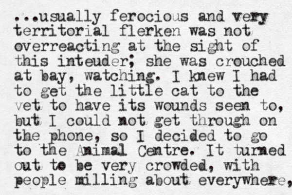 ...usually ferocious and very territorial flerken was o n t overreacting at the sight of this inteuder; she was crouched at bay, watching. I knew I had to get the little cat to the vet to have its wounds seen to, u b t I could not get through on the phone, so I decided to go to the Animal Centre. It turned out to be very crowded, with people milling about everywhere, 