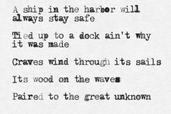 A ship in the harbor will always stay safe Tied up to a dock ain't why it was made Craves wind through its sails Its wood on the waves Paired to the great unknown 