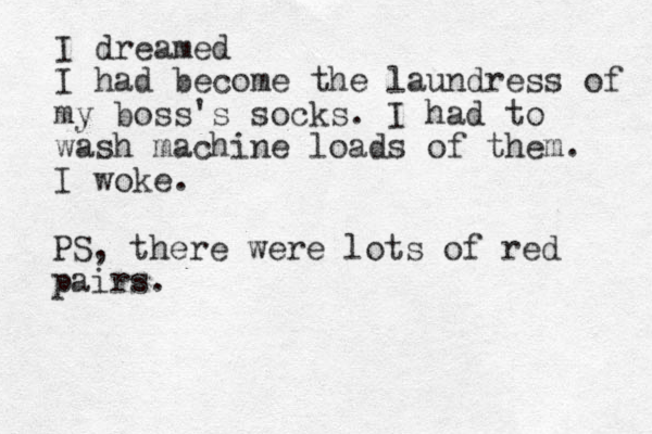 I dreamed I had become the laundress of my boss's socks. I had to wash machine loads of them. I woke. PS, there were lots of red pairs.