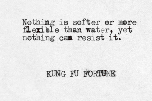 Nothing is softer or more flexible than water, yet nothing can resist it. KUNG FU FORTUNE