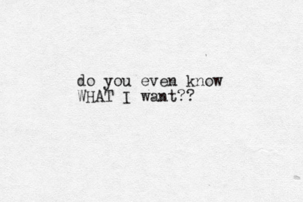 do you even know WHAT I want?? 