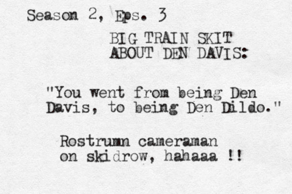 BIG TRAIN SKIT ABOUT DEN DAVIS: "You went from being Den Davis, to being Den Dildo." Rostrumn cameraman on skidrow, hahaaa !! Season 2, Eps. 3 