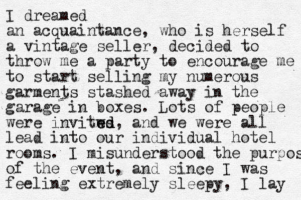 I dreamed an acquaintance, who is herself a vintage seller, decided to throw me a party to encourage me to start selling my numerous garments stashed away i n the garage in boxes. Lots of people were invitws e ed d, and we were all lead into our individual hotel rooms. I misunderstood the purpose of the event, and since I was feeling extremely sleepy, I lay 