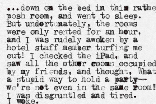 ...down on the bed in this rather posh room, and went to sleep. But undortunately, the rooms were only rented for an hour, and I was rudely awoken by a hotel staff member turfing me out! I checked the iPad, and saw all the othwr eooms e e r r occupied by my friends, and thought, What a stupid way to hold a party-- we're not even in the same room! I was disgruntled and tired. I woke.