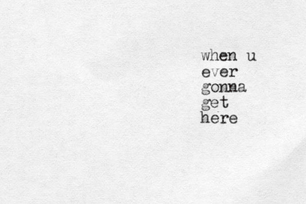 when u ever gonna get here 