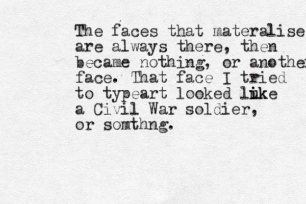 The faces that materalise are always there, then became nothing, or another face. That face I tried to typeart looked luke i ik a Civil War soldier, or somthng. 