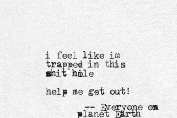 i feel like im trapped in this shit hile o h help me get out! -- Everyone on planet Earth
