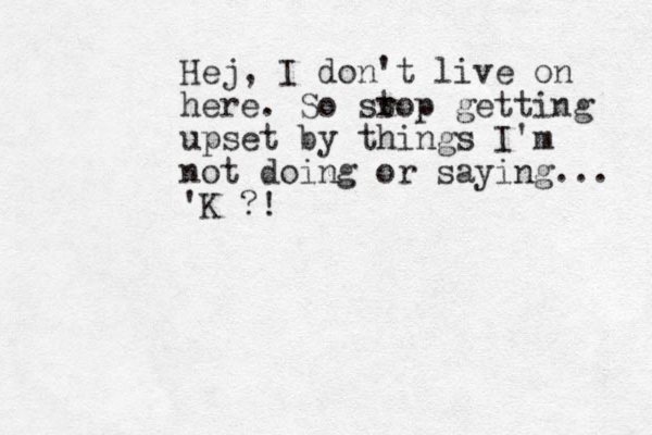 Hej, I don't live on here. So sr top getting upset by things I'm not doing or saying... 'K ?!