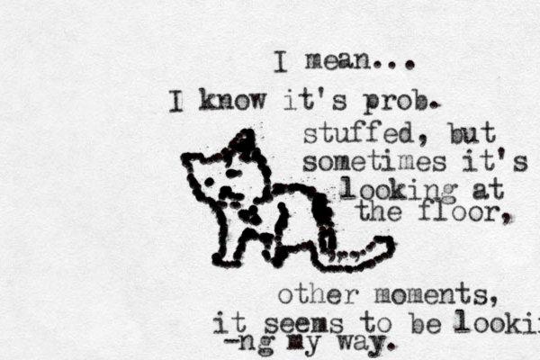 .................................................................... ........,,,,,,,,,,,,,, ...........................................,,,,,.,,..,.....................................................:................... .............................................,, .. .................... ...................... ..................................................::::::::::::.........................I mean... I know it's prob. stuffed, but sometimes it's looking at the floor, other moments, it seems to be looking -ng my y way. 