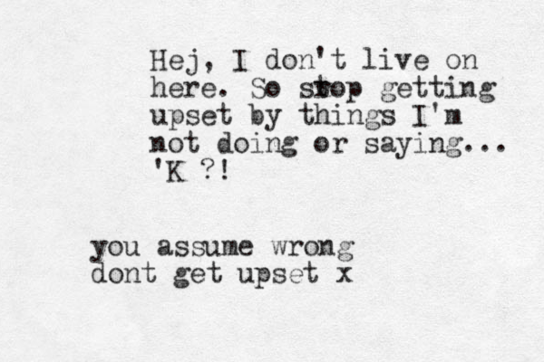 Hej, I don't live on here. So sr top getting upset by things I'm not doing or saying... 'K ?! you assume wrong dont get upset x