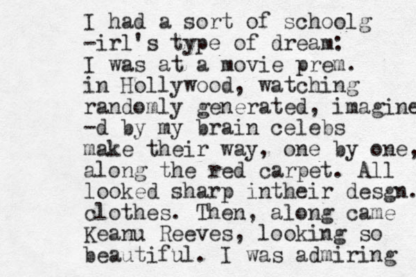 I had a sort of schoolg -irl's type of dream: I was at a movie prem. in Hollywood, watching random ly generated, imagined -d by my brain celebs make their way, one by one, along the red carpet. All looked sharp intheir desgn. clothes. Then, along came Keanu Reeves, looking so beautiful. I was admiring 