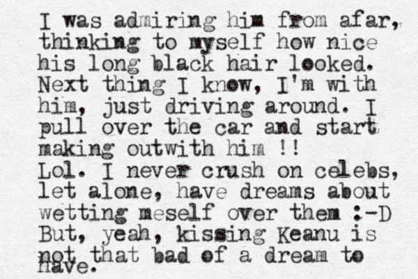 I was admiring him from afar, thinking to myself how nice his long black hair looked. Next thing I know, I'm with him, just driving around. I pull over the car and start making outwith him !! Lol. I never crush on celebs, let alone, have dreams about wetting meself over them :-D But, yeah, kissing Keanu is not that bad of a dream to have. 